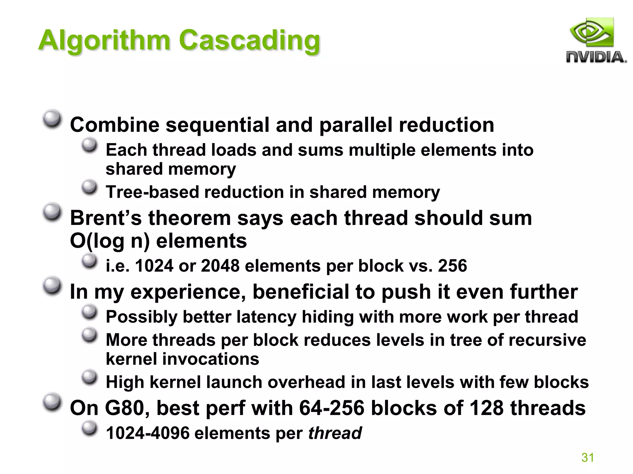 31
Algorithm Cascading
Combine sequential and parallel reduction
Each thread loads and sums multiple elements into
shared memory
Tree-based reduction in shared memory
Brent’s theorem says each thread should sum
O(log n) elements
i.e. 1024 or 2048 elements per block vs. 256
In my experience, beneficial to push it even further
Possibly better latency hiding with more work per thread
More threads per block reduces levels in tree of recursive
kernel invocations
High kernel launch overhead in last levels with few blocks
On G80, best perf with 64-256 blocks of 128 threads
1024-4096 elements per thread
 