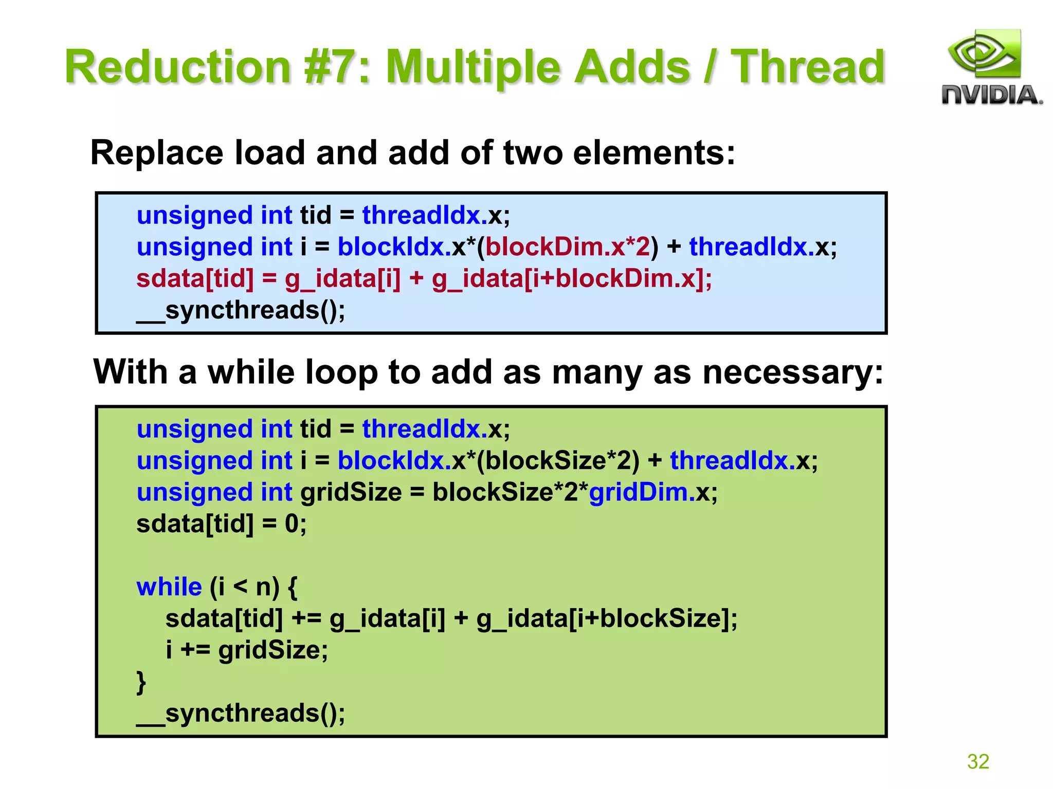 32
unsigned int tid = threadIdx.x;
unsigned int i = blockIdx.x*(blockDim.x*2) + threadIdx.x;
sdata[tid] = g_idata[i] + g_idata[i+blockDim.x];
__syncthreads();
Reduction #7: Multiple Adds / Thread
Replace load and add of two elements:
With a while loop to add as many as necessary:
unsigned int tid = threadIdx.x;
unsigned int i = blockIdx.x*(blockSize*2) + threadIdx.x;
unsigned int gridSize = blockSize*2*gridDim.x;
sdata[tid] = 0;
while (i < n) {
sdata[tid] += g_idata[i] + g_idata[i+blockSize];
i += gridSize;
}
__syncthreads();
 