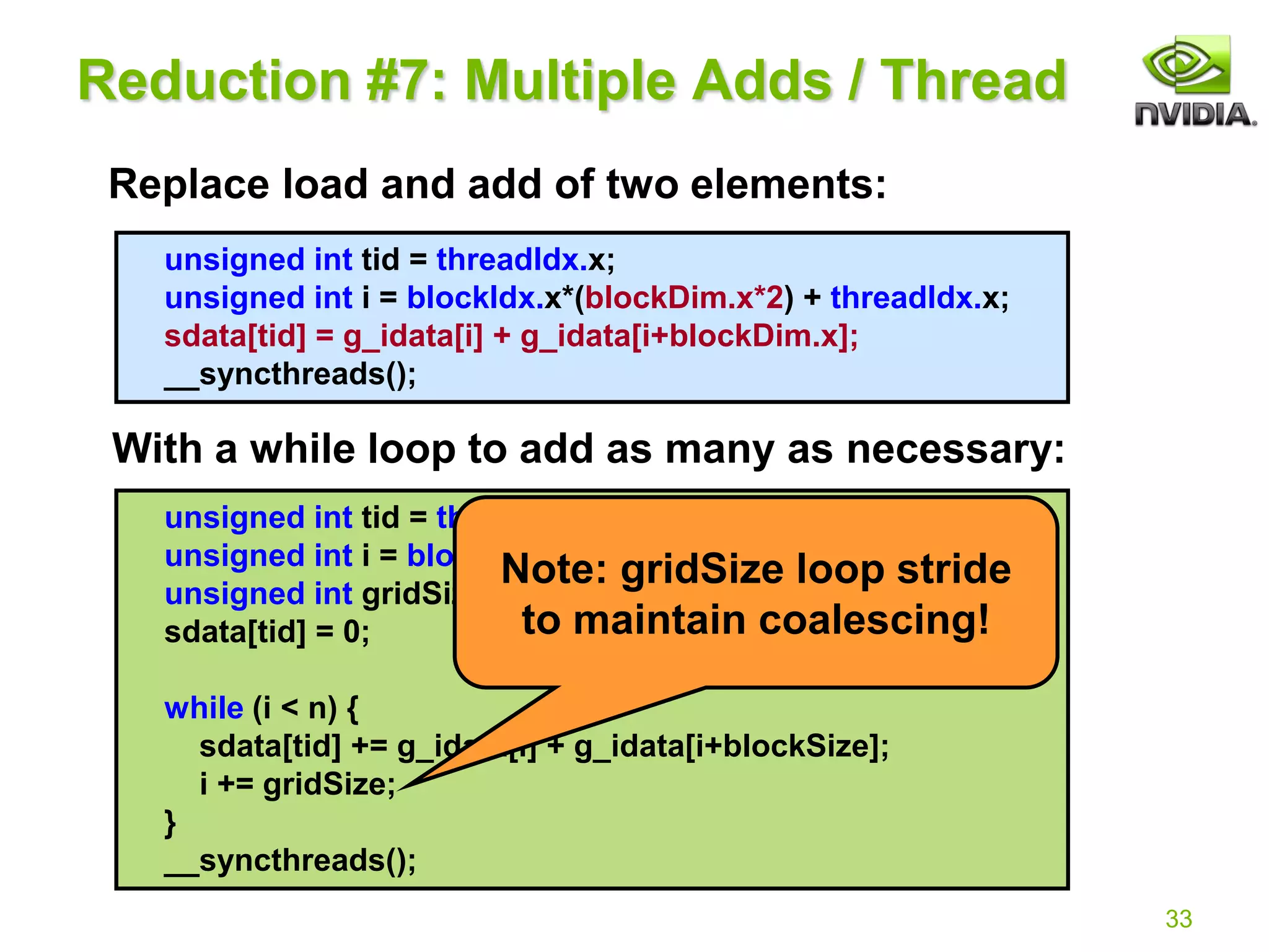 33
unsigned int tid = threadIdx.x;
unsigned int i = blockIdx.x*(blockDim.x*2) + threadIdx.x;
sdata[tid] = g_idata[i] + g_idata[i+blockDim.x];
__syncthreads();
Reduction #7: Multiple Adds / Thread
Replace load and add of two elements:
With a while loop to add as many as necessary:
unsigned int tid = threadIdx.x;
unsigned int i = blockIdx.x*(blockSize*2) + threadIdx.x;
unsigned int gridSize = blockSize*2*gridDim.x;
sdata[tid] = 0;
while (i < n) {
sdata[tid] += g_idata[i] + g_idata[i+blockSize];
i += gridSize;
}
__syncthreads();
Note: gridSize loop stride
to maintain coalescing!
 