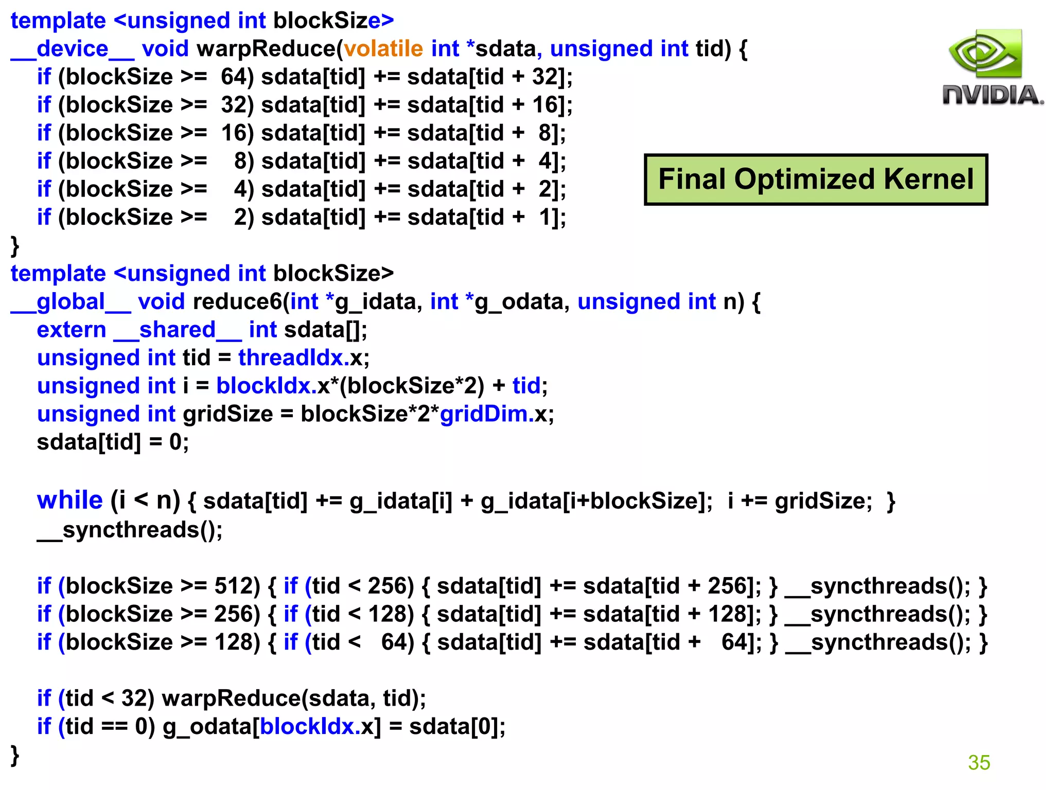 35
template <unsigned int blockSize>
__device__ void warpReduce(volatile int *sdata, unsigned int tid) {
if (blockSize >= 64) sdata[tid] += sdata[tid + 32];
if (blockSize >= 32) sdata[tid] += sdata[tid + 16];
if (blockSize >= 16) sdata[tid] += sdata[tid + 8];
if (blockSize >= 8) sdata[tid] += sdata[tid + 4];
if (blockSize >= 4) sdata[tid] += sdata[tid + 2];
if (blockSize >= 2) sdata[tid] += sdata[tid + 1];
}
template <unsigned int blockSize>
__global__ void reduce6(int *g_idata, int *g_odata, unsigned int n) {
extern __shared__ int sdata[];
unsigned int tid = threadIdx.x;
unsigned int i = blockIdx.x*(blockSize*2) + tid;
unsigned int gridSize = blockSize*2*gridDim.x;
sdata[tid] = 0;
while (i < n) { sdata[tid] += g_idata[i] + g_idata[i+blockSize]; i += gridSize; }
__syncthreads();
if (blockSize >= 512) { if (tid < 256) { sdata[tid] += sdata[tid + 256]; } __syncthreads(); }
if (blockSize >= 256) { if (tid < 128) { sdata[tid] += sdata[tid + 128]; } __syncthreads(); }
if (blockSize >= 128) { if (tid < 64) { sdata[tid] += sdata[tid + 64]; } __syncthreads(); }
if (tid < 32) warpReduce(sdata, tid);
if (tid == 0) g_odata[blockIdx.x] = sdata[0];
}
Final Optimized Kernel
// I guess for global memory, 2 loads in 1 loop good enough
// For shared memory, better load as mush as possible at once (near instruction bottleneck)
 