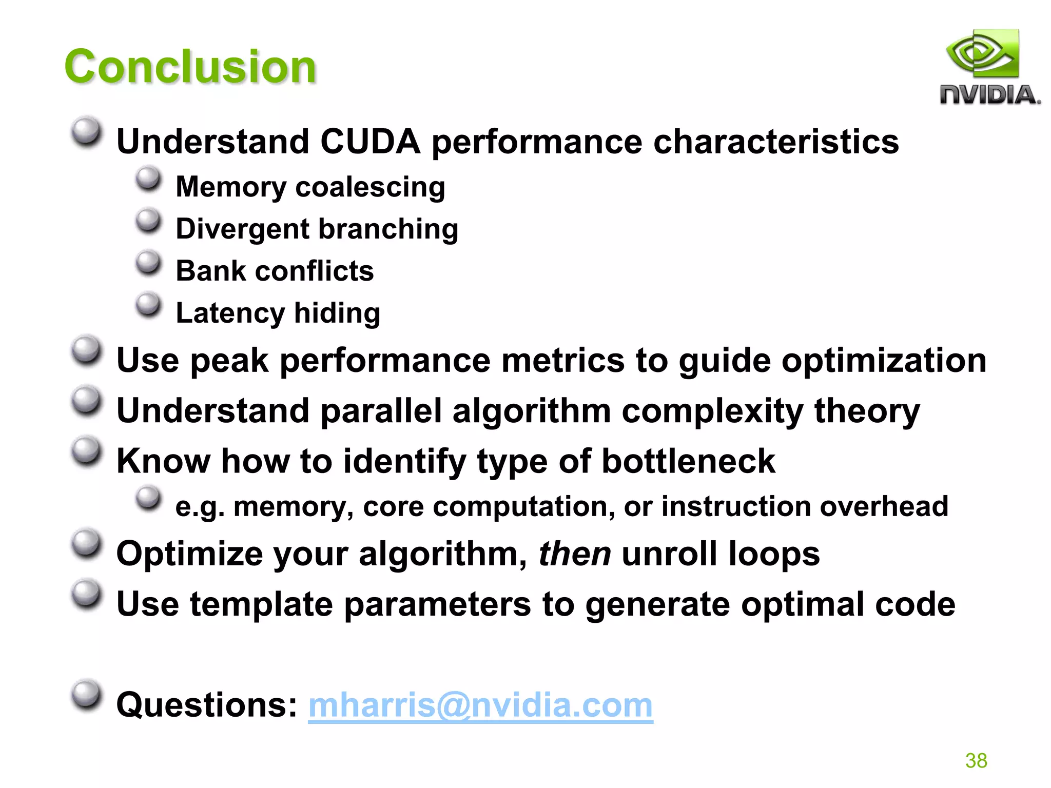 38
Conclusion
Understand CUDA performance characteristics
Memory coalescing
Divergent branching
Bank conflicts
Latency hiding
Use peak performance metrics to guide optimization
Understand parallel algorithm complexity theory
Know how to identify type of bottleneck
e.g. memory, core computation, or instruction overhead
Optimize your algorithm, then unroll loops
Use template parameters to generate optimal code
Questions: mharris@nvidia.com
 