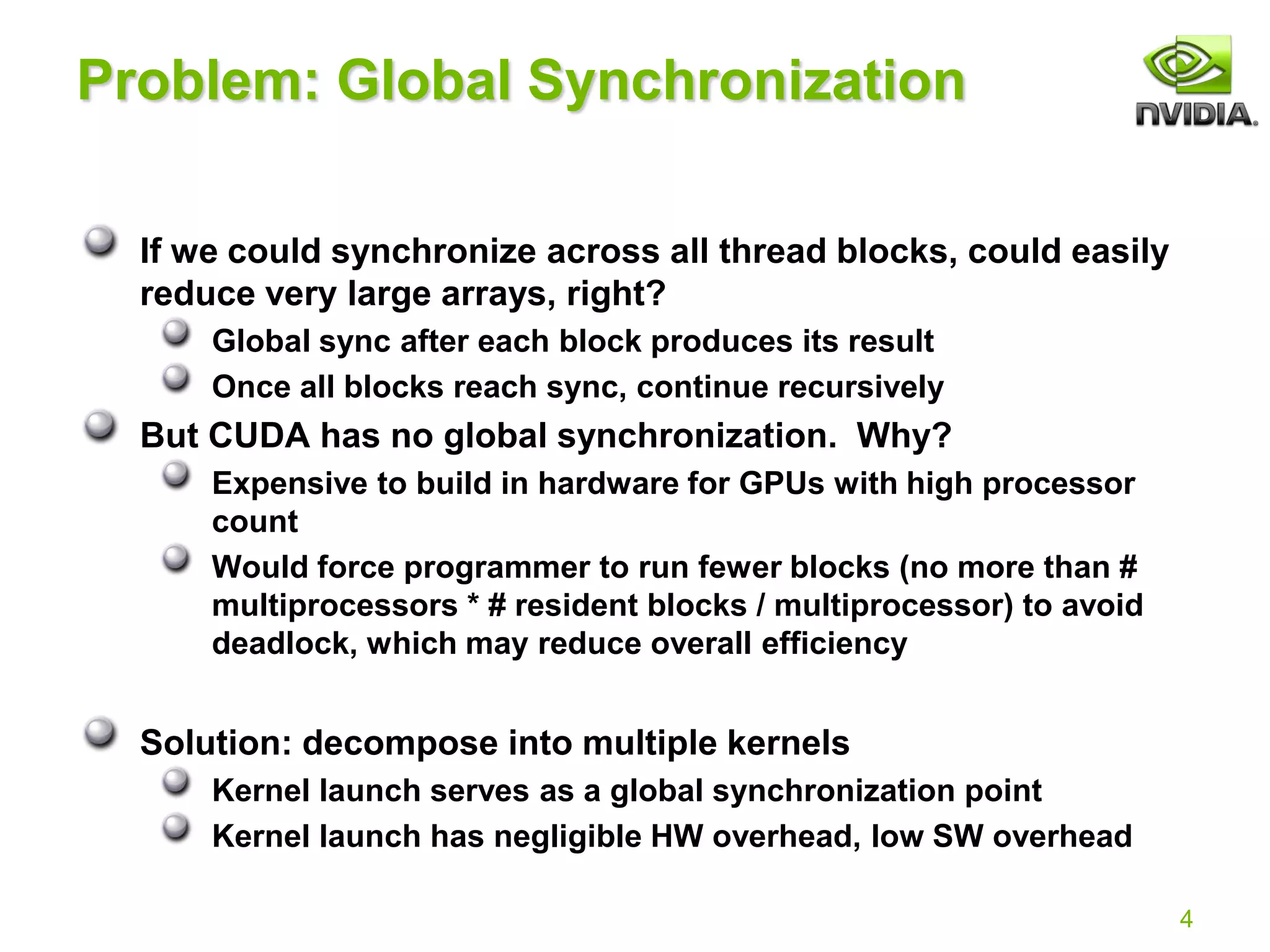 4
Problem: Global Synchronization
If we could synchronize across all thread blocks, could easily
reduce very large arrays, right?
Global sync after each block produces its result
Once all blocks reach sync, continue recursively
But CUDA has no global synchronization. Why?
Expensive to build in hardware for GPUs with high processor
count
Would force programmer to run fewer blocks (no more than #
multiprocessors * # resident blocks / multiprocessor) to avoid
deadlock, which may reduce overall efficiency
Solution: decompose into multiple kernels
Kernel launch serves as a global synchronization point
Kernel launch has negligible HW overhead, low SW overhead
 