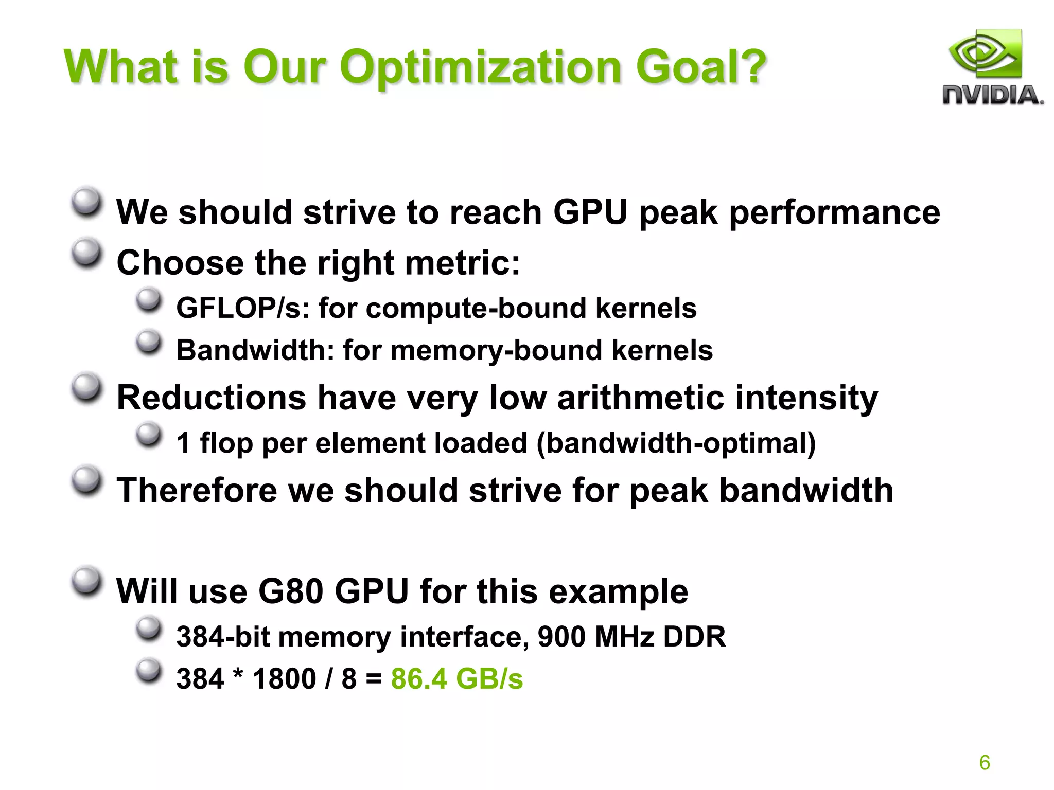 6
What is Our Optimization Goal?
We should strive to reach GPU peak performance
Choose the right metric:
GFLOP/s: for compute-bound kernels
Bandwidth: for memory-bound kernels
Reductions have very low arithmetic intensity
1 flop per element loaded (bandwidth-optimal)
Therefore we should strive for peak bandwidth
Will use G80 GPU for this example
384-bit memory interface, 900 MHz DDR
384 * 1800 / 8 = 86.4 GB/s
 