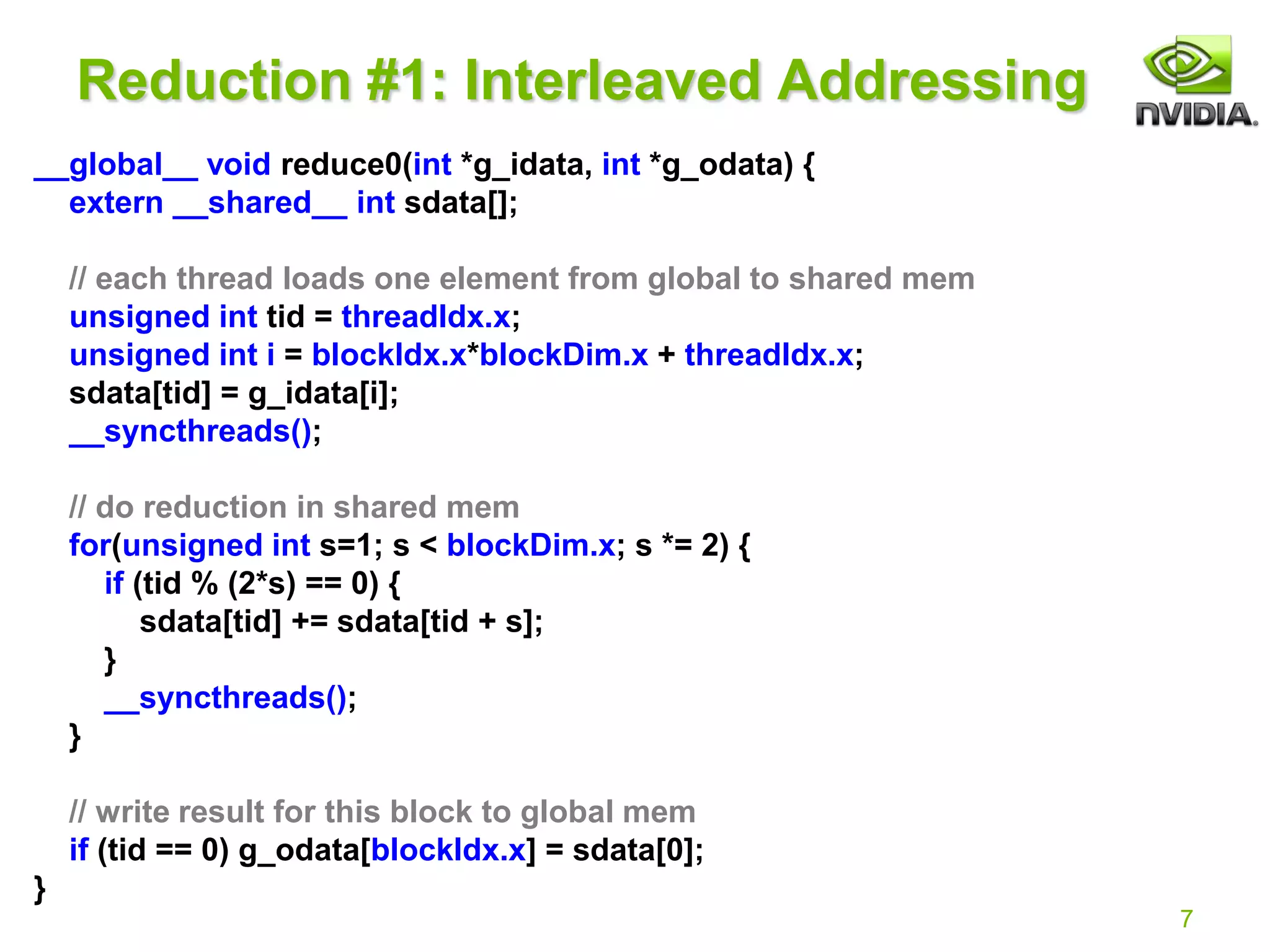 7
Reduction #1: Interleaved Addressing
__global__ void reduce0(int *g_idata, int *g_odata) {
extern __shared__ int sdata[];
// each thread loads one element from global to shared mem
unsigned int tid = threadIdx.x;
unsigned int i = blockIdx.x*blockDim.x + threadIdx.x;
sdata[tid] = g_idata[i];
__syncthreads();
// do reduction in shared mem
for(unsigned int s=1; s < blockDim.x; s *= 2) {
if (tid % (2*s) == 0) {
sdata[tid] += sdata[tid + s];
}
__syncthreads();
}
// write result for this block to global mem
if (tid == 0) g_odata[blockIdx.x] = sdata[0];
}
 