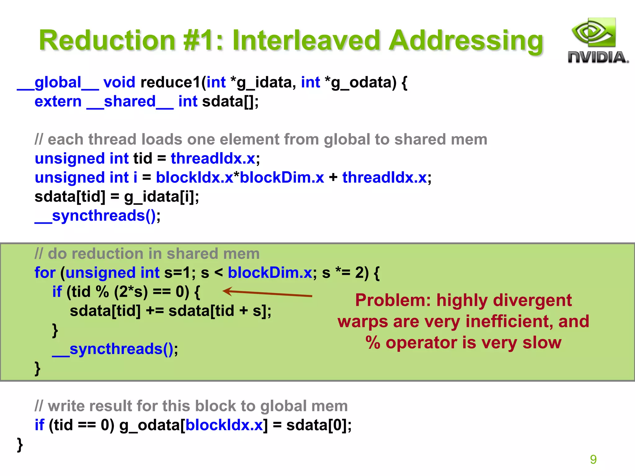 9
Reduction #1: Interleaved Addressing
__global__ void reduce1(int *g_idata, int *g_odata) {
extern __shared__ int sdata[];
// each thread loads one element from global to shared mem
unsigned int tid = threadIdx.x;
unsigned int i = blockIdx.x*blockDim.x + threadIdx.x;
sdata[tid] = g_idata[i];
__syncthreads();
// do reduction in shared mem
for (unsigned int s=1; s < blockDim.x; s *= 2) {
if (tid % (2*s) == 0) {
sdata[tid] += sdata[tid + s];
}
__syncthreads();
}
// write result for this block to global mem
if (tid == 0) g_odata[blockIdx.x] = sdata[0];
}
Problem: highly divergent
warps are very inefficient, and
% operator is very slow
 
