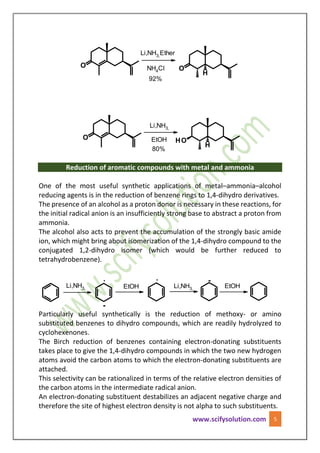 www.scifysolution.com 5
NH4Cl
EtOH
Li,NH3,
80%
Li,NH3,Ether
92%
Reduction of aromatic compounds with metal and ammonia
One of the most useful synthetic applications of metal–ammonia–alcohol
reducing agents is in the reduction of benzene rings to 1,4-dihydro derivatives.
The presence of an alcohol as a proton donor is necessary in these reactions, for
the initial radical anion is an insufficiently strong base to abstract a proton from
ammonia.
The alcohol also acts to prevent the accumulation of the strongly basic amide
ion, which might bring about isomerization of the 1,4-dihydro compound to the
conjugated 1,2-dihydro isomer (which would be further reduced to
tetrahydrobenzene).
EtOH
.
-
.
Li,NH3, EtOH Li,NH3,
-
Particularly useful synthetically is the reduction of methoxy- or amino
substituted benzenes to dihydro compounds, which are readily hydrolyzed to
cyclohexenones.
The Birch reduction of benzenes containing electron-donating substituents
takes place to give the 1,4-dihydro compounds in which the two new hydrogen
atoms avoid the carbon atoms to which the electron-donating substituents are
attached.
This selectivity can be rationalized in terms of the relative electron densities of
the carbon atoms in the intermediate radical anion.
An electron-donating substituent destabilizes an adjacent negative charge and
therefore the site of highest electron density is not alpha to such substituents.
 