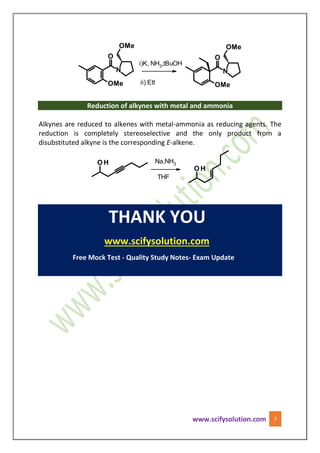 www.scifysolution.com 7
i)K, NH3,tBuOH
ii) EtI
Reduction of alkynes with metal and ammonia
Alkynes are reduced to alkenes with metal-ammonia as reducing agents. The
reduction is completely stereoselective and the only product from a
disubstituted alkyne is the corresponding E-alkene.
Na,NH3
THF
THANK YOU
www.scifysolution.com
Free Mock Test - Quality Study Notes- Exam Update
 