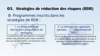 03. Stratégies de réduction des risques (RDR)
B- Programmes inscrits dans les
stratégies de RDR :
1- Le Programme de
distribution d'aiguilles et de
seringues
Ce programme offre des aiguilles et seringues
stériles, des conteneurs pour objets tranchants,
ainsi que des informations, de l'éducation et des
orientations.
2- La thérapie par agonistes
opioïdes (autrement dit
TAO) :
Elle inclut des médicaments comme la méthadone
et la buprénorphine, qui préviennent le sevrage et
réduisent les envies, aidant ainsi les personnes
dépendantes à stabiliser leur vie.
 