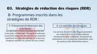 03. Stratégies de réduction des risques (RDR)
B- Programmes inscrits dans les
stratégies de RDR :
3- Prévention et réversion des
overdoses
Les décès par overdose d'opioïdes peuvent être
évités grâce à l'administration rapide de naloxone,
un puissant antagoniste des opioïdes qui neutralise
rapidement les effets des opioïdes en se liant aux
récepteurs opioïdes du système nerveux central
4- Le contrôle des drogues
Les services de contrôle des drogues permettent
aux usagers de drogues de faire analyser
chimiquement leurs substances, fournissant des
informations sur le contenu des échantillons, ainsi
du soutien ou des interventions brèves.
 