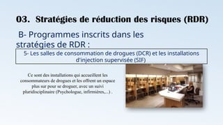 03. Stratégies de réduction des risques (RDR)
B- Programmes inscrits dans les
stratégies de RDR :
5- Les salles de consommation de drogues (DCR) et les installations
d'injection supervisée (SIF)
Ce sont des installations qui accueillent les
consommateurs de drogues et les offrent un espace
plus sur pour se droguer, avec un suivi
pluridisciplinaire (Psychologue, infirmières,...) .
 