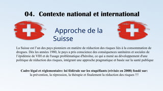 04. Contexte national et international
Approche de la
Suisse
La Suisse est l’un des pays pionniers en matière de réduction des risques liés à la consommation de
drogues. Dès les années 1980, le pays a pris conscience des conséquences sanitaires et sociales de
l’épidémie de VIH et de l'usage problématique d'héroïne, ce qui a mené au développement d'une
politique de réduction des risques, intégrant une approche pragmatique et basée sur la santé publique
Cadre légal et réglementaire: loi fédérale sur les stupéfiants (révisée en 2008) fondé sur:
la prévention, la répression, la thérapie et finalement la réduction des risques !!!
 