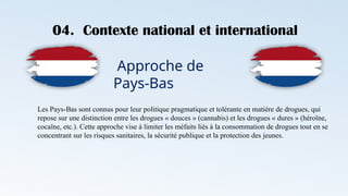 04. Contexte national et international
Approche de
Pays-Bas
Les Pays-Bas sont connus pour leur politique pragmatique et tolérante en matière de drogues, qui
repose sur une distinction entre les drogues « douces » (cannabis) et les drogues « dures » (héroïne,
cocaïne, etc.). Cette approche vise à limiter les méfaits liés à la consommation de drogues tout en se
concentrant sur les risques sanitaires, la sécurité publique et la protection des jeunes.
 