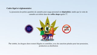 Cadre légal et réglementaire:
La possession de petites quantités de cannabis pour usage personnel est dépénalisée, tandis que la vente de
cannabis est tolérée dans des coffee shops agréés !!!
Par contre, les drogues dures restent illégales et contrôlées, avec des sanctions pénales pour leur possession,
production ou distribution
 