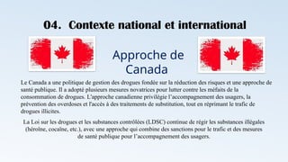 04. Contexte national et international
Approche de
Canada
Le Canada a une politique de gestion des drogues fondée sur la réduction des risques et une approche de
santé publique. Il a adopté plusieurs mesures novatrices pour lutter contre les méfaits de la
consommation de drogues. L'approche canadienne privilégie l’accompagnement des usagers, la
prévention des overdoses et l'accès à des traitements de substitution, tout en réprimant le trafic de
drogues illicites.
La Loi sur les drogues et les substances contrôlées (LDSC) continue de régir les substances illégales
(héroïne, cocaïne, etc.), avec une approche qui combine des sanctions pour le trafic et des mesures
de santé publique pour l’accompagnement des usagers.
 