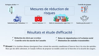 Mesures de réduction de
risques
Seringues stériles +++
Substitution par Méthadone +++ Accès à Naloxone +++ Salle de consommation supervisée +++ Soutien psycho-social +++
Contrôle des drogues
Résultats et étude d’efficacité
 Réduction des décès par overdose  Baisse de stigmatisation et d’exclusion social
 Diminution des maladies transmissibles
 Contrôle strict du marché du Cannabis
 Résumé: Ces résultats obtenus témoignent d'une volonté des autorités canadiennes d’innover face à la crise des opioïdes.
Bien que des défis subsistent, le Canada s'efforce de proposer un modèle centré sur le bien-être et la sécurité des usagers..
 