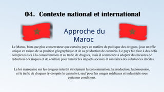 04. Contexte national et international
Approche du
Maroc
Le Maroc, bien que plus conservateur que certains pays en matière de politique des drogues, joue un rôle
unique en raison de sa position géographique et de sa production de cannabis. Le pays fait face à des défis
complexes liés à la consommation et au trafic de drogues, mais il commence à adopter des mesures de
réduction des risques et de contrôle pour limiter les impacts sociaux et sanitaires des substances illicites.
La loi marocaine sur les drogues interdit strictement la consommation, la production, la possession,
et le trafic de drogues (y compris le cannabis), sauf pour les usages médicaux et industriels sous
certaines conditions.
 