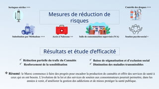 Mesures de réduction de
risques
Seringues stériles +++
Substitution par Méthadone +++ Accès à Naloxone ++ Salle de consommation supervisée (N/A) Soutien psycho-social +
Contrôle des drogues +++
Résultats et étude d’efficacité
 Réduction partielle du trafic du Cannabis  Baisse de stigmatisation et d’exclusion social
 Diminution des maladies transmissibles
 Renforcement de la sensibilisation
 Résumé: le Maroc commence à faire des progrès pour encadrer la production de cannabis et offrir des services de santé à
ceux qui en ont besoin. L’évolution de la loi et des services de soutien aux consommateurs pourrait permettre, dans les
années à venir, d’améliorer la gestion des addictions et de mieux protéger la santé publique.
 