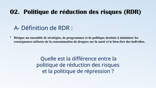02. Politique de réduction des risques (RDR)
A- Définition de RDR :
Quelle est la différence entre la
politique de réduction des risques
et la politique de répression ?
• Désigne un ensemble de stratégies, de programmes et de politique destinés à minimiser les
conséquences néfastes de la consommation de drogues sur la santé et le bien-être des individus.
 