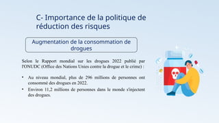 C- Importance de la politique de
réduction des risques
Augmentation de la consommation de
drogues
Selon le Rapport mondial sur les drogues 2022 publié par
l'ONUDC (Office des Nations Unies contre la drogue et le crime) :
• Au niveau mondial, plus de 296 millions de personnes ont
consommé des drogues en 2022.
• Environ 11,2 millions de personnes dans le monde s'injectent
des drogues.
 