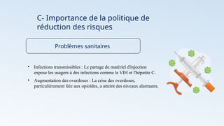 C- Importance de la politique de
réduction des risques
Problèmes sanitaires
• Infections transmissibles : Le partage de matériel d'injection
expose les usagers à des infections comme le VIH et l'hépatite C.
• Augmentation des overdoses : La crise des overdoses,
particulièrement liée aux opioïdes, a atteint des niveaux alarmants.
 