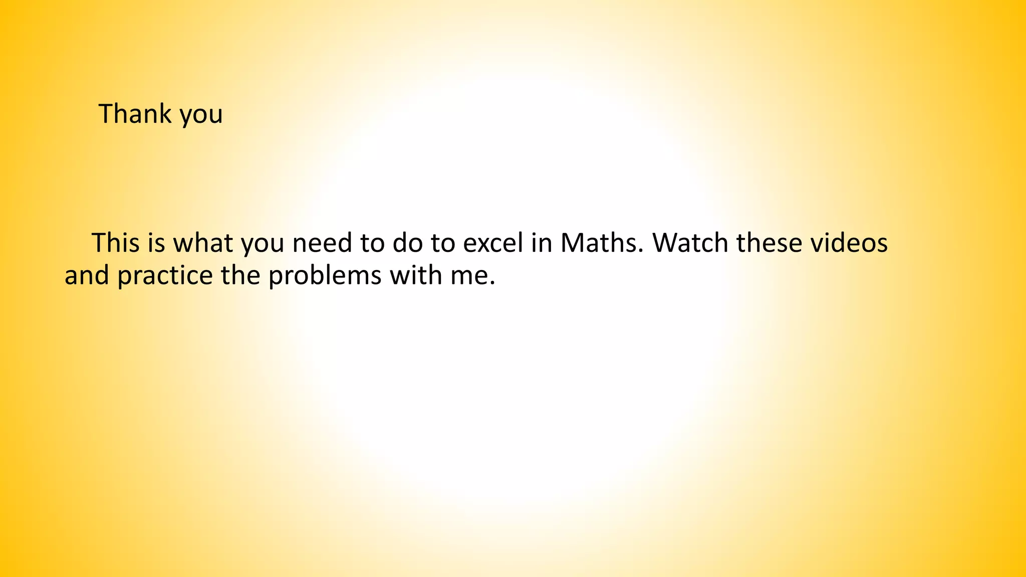 Thank you
This is what you need to do to excel in Maths. Watch these videos
and practice the problems with me.