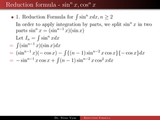 Reduction formula - sinn
x, cosn
x
1. Reduction Formula for sinn
xdx, n ≥ 2
In order to apply integration by parts, we split sinn
x in two
parts sinn
x = (sinn−1
x)(sin x)
Let In = sinn
xdx
= (sinn−1
x)(sin x)dx
= (sinn−1
x)(− cos x) − {(n − 1) sinn−2
x cos x}{− cos x}dx
= − sinn−1
x cos x + (n − 1) sinn−2
x cos2
xdx
Dr. Nirav Vyas Reduction Formula
 