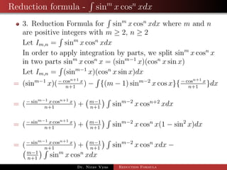 Reduction formula - sinm
x cosn
xdx
3. Reduction Formula for sinm
x cosn
xdx where m and n
are positive integers with m ≥ 2, n ≥ 2
Let Im,n = sinm
x cosn
xdx
In order to apply integration by parts, we split sinm
x cosn
x
in two parts sinm
x cosn
x = (sinm−1
x)(cosn
x sin x)
Let Im,n = (sinm−1
x)(cosn
x sin x)dx
= (sinm−1
x)(− cosn+1 x
n+1
) − {(m − 1) sinm−2
x cos x}{− cosn+1 x
n+1
}dx
= (− sinm−1 x cosn+1 x
n+1
) + m−1
n+1
sinm−2
x cosn+2
xdx
= (− sinm−1 x cosn+1 x
n+1
) + m−1
n+1
sinm−2
x cosn
x(1 − sin2
x)dx
= (− sinm−1 x cosn+1 x
n+1
) + m−1
n+1
sinm−2
x cosn
xdx −
m−1
n+1
sinm
x cosn
xdx
Dr. Nirav Vyas Reduction Formula
 