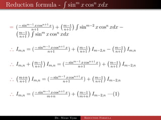 Reduction formula - sinm
x cosn
xdx
= (− sinm−1 x cosn+1 x
n+1
) + m−1
n+1
sinm−2
x cosn
xdx −
m−1
n+1
sinm
x cosn
xdx
∴ Im,n = (− sinm−1 x cosn+1 x
n+1
) + m−1
n+1
Im−2,n − m−1
n+1
Im,n
∴ Im,n + m−1
n+1
Im,n = (− sinm−1 x cosn+1 x
n+1
) + m−1
n+1
Im−2,n
∴ m+n
n+1
Im,n = (− sinm−1 x cosn+1 x
n+1
) + m−1
n+1
Im−2,n
∴ Im,n = (− sinm−1 x cosn+1 x
m+n
) + m−1
m+n
Im−2,n —(1)
Dr. Nirav Vyas Reduction Formula
 