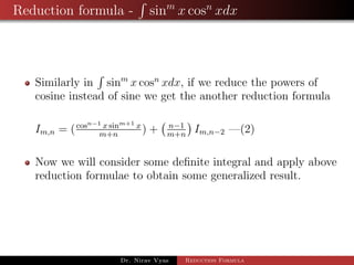 Reduction formula - sinm
x cosn
xdx
Similarly in sinm
x cosn
xdx, if we reduce the powers of
cosine instead of sine we get the another reduction formula
Im,n = (cosn−1 x sinm+1 x
m+n
) + n−1
m+n
Im,n−2 —(2)
Now we will consider some deﬁnite integral and apply above
reduction formulae to obtain some generalized result.
Dr. Nirav Vyas Reduction Formula
 