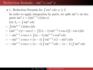 Reduction formula - sinn
x, cosn
x
1. Reduction Formula for sinn
xdx, n ≥ 2
In order to apply integration by parts, we split sinn
x in two
parts sinn
x = (sinn−1
x)(sin x)
Let In = sinn
xdx
= (sinn−1
x)(sin x)dx
= (sinn−1
x)(− cos x) − {(n − 1) sinn−2
x cos x}{− cos x}dx
= − sinn−1
x cos x + (n − 1) sinn−2
x cos2
xdx
= − sinn−1
x cos x + (n − 1) sinn−2
x(1 − sin2
x)dx
= − sinn−1
x cos x + (n − 1) sinn−2
xdx − (n − 1) sinn
xdx
Dr. Nirav Vyas Reduction Formula
 