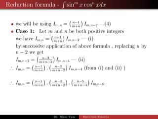 Reduction formula - sinm
x cosn
xdx
we will be using Im,n = n−1
m+n
Im,n−2 —(4)
Case 1: Let m and n be both positive integers
we have Im,n = n−1
m+n
Im,n−2 — (i)
by successive application of above formula , replacing n by
n − 2 we get
Im,n−2 = n−3
m+n−2
Im,n−4 — (ii)
∴ Im,n = n−1
m+n
. n−3
m+n−2
Im,n−4 (from (i) and (ii) )
∴ Im,n = n−1
m+n
. n−3
m+n−2
. n−5
m+n−4
Im,n−6
Dr. Nirav Vyas Reduction Formula
 