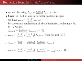 Reduction formula - sinm
x cosn
xdx
we will be using Im,n = n−1
m+n
Im,n−2 —(4)
Case 1: Let m and n be both positive integers
we have Im,n = n−1
m+n
Im,n−2 — (i)
by successive application of above formula , replacing n by
n − 2 we get
Im,n−2 = n−3
m+n−2
Im,n−4 — (ii)
∴ Im,n = n−1
m+n
. n−3
m+n−2
Im,n−4 (from (i) and (ii) )
∴ Im,n = n−1
m+n
. n−3
m+n−2
. n−5
m+n−4
Im,n−6
∴ Im,n = n−1
m+n
. n−3
m+n−2
. n−5
m+n−4
. . . 1
m+2
Im,0 — (5)
Dr. Nirav Vyas Reduction Formula
 