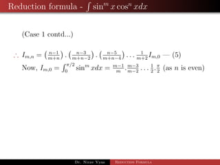 Reduction formula - sinm
x cosn
xdx
(Case 1 contd...)
∴ Im,n = n−1
m+n
. n−3
m+n−2
. n−5
m+n−4
. . . 1
m+2
Im,0 — (5)
Now, Im,0 =
π/2
0
sinm
xdx = m−1
m
.m−3
m−2
. . . 1
2
.π
2
(as n is even)
Dr. Nirav Vyas Reduction Formula
 