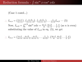 Reduction formula - sinm
x cosn
xdx
(Case 1 contd...)
∴ Im,n = n−1
m+n
. n−3
m+n−2
. n−5
m+n−4
. . . 1
m+2
Im,0 — (5)
Now, Im,0 =
π/2
0
sinm
xdx = m−1
m
.m−3
m−2
. . . 1
2
.π
2
(as n is even)
substituting the value of Im,0 in eq. (5), we get
∴ Im,n = n−1
m+n
. n−3
m+n−2
. n−5
m+n−4
. . . 1
m+2
. m−1
m
.m−3
m−2
. . . 1
2
.π
2
Dr. Nirav Vyas Reduction Formula
 