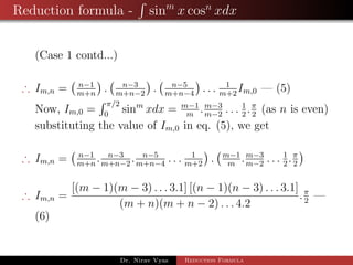 Reduction formula - sinm
x cosn
xdx
(Case 1 contd...)
∴ Im,n = n−1
m+n
. n−3
m+n−2
. n−5
m+n−4
. . . 1
m+2
Im,0 — (5)
Now, Im,0 =
π/2
0
sinm
xdx = m−1
m
.m−3
m−2
. . . 1
2
.π
2
(as n is even)
substituting the value of Im,0 in eq. (5), we get
∴ Im,n = n−1
m+n
. n−3
m+n−2
. n−5
m+n−4
. . . 1
m+2
. m−1
m
.m−3
m−2
. . . 1
2
.π
2
∴ Im,n =
[(m − 1)(m − 3) . . . 3.1] [(n − 1)(n − 3) . . . 3.1]
(m + n)(m + n − 2) . . . 4.2
.π
2
—
(6)
Dr. Nirav Vyas Reduction Formula
 