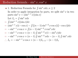 Reduction formula - sinn
x, cosn
x
1. Reduction Formula for sinn
xdx, n ≥ 2
In order to apply integration by parts, we split sinn
x in two
parts sinn
x = (sinn−1
x)(sin x)
Let In = sinn
xdx
= (sinn−1
x)(sin x)dx
= (sinn−1
x)(− cos x) − {(n − 1) sinn−2
x cos x}{− cos x}dx
= − sinn−1
x cos x + (n − 1) sinn−2
x cos2
xdx
= − sinn−1
x cos x + (n − 1) sinn−2
x(1 − sin2
x)dx
= − sinn−1
x cos x + (n − 1) sinn−2
xdx − (n − 1) sinn
xdx
∴ In = − sinn−1
x cos x + (n − 1)In−2 − (n − 1)In
Dr. Nirav Vyas Reduction Formula
 