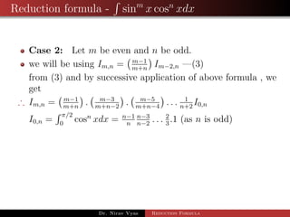 Reduction formula - sinm
x cosn
xdx
Case 2: Let m be even and n be odd.
we will be using Im,n = m−1
m+n
Im−2,n —(3)
from (3) and by successive application of above formula , we
get
∴ Im,n = m−1
m+n
. m−3
m+n−2
. m−5
m+n−4
. . . 1
n+2
I0,n
I0,n =
π/2
0
cosn
xdx = n−1
n
n−3
n−2
. . . 2
3
.1 (as n is odd)
Dr. Nirav Vyas Reduction Formula
 