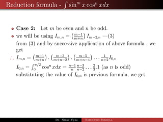 Reduction formula - sinm
x cosn
xdx
Case 2: Let m be even and n be odd.
we will be using Im,n = m−1
m+n
Im−2,n —(3)
from (3) and by successive application of above formula , we
get
∴ Im,n = m−1
m+n
. m−3
m+n−2
. m−5
m+n−4
. . . 1
n+2
I0,n
I0,n =
π/2
0
cosn
xdx = n−1
n
n−3
n−2
. . . 2
3
.1 (as n is odd)
substituting the value of I0,n is previous formula, we get
Dr. Nirav Vyas Reduction Formula
 