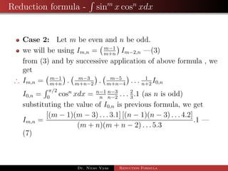Reduction formula - sinm
x cosn
xdx
Case 2: Let m be even and n be odd.
we will be using Im,n = m−1
m+n
Im−2,n —(3)
from (3) and by successive application of above formula , we
get
∴ Im,n = m−1
m+n
. m−3
m+n−2
. m−5
m+n−4
. . . 1
n+2
I0,n
I0,n =
π/2
0
cosn
xdx = n−1
n
n−3
n−2
. . . 2
3
.1 (as n is odd)
substituting the value of I0,n is previous formula, we get
Im,n =
[(m − 1)(m − 3) . . . 3.1] [(n − 1)(n − 3) . . . 4.2]
(m + n)(m + n − 2) . . . 5.3
.1 —
(7)
Dr. Nirav Vyas Reduction Formula
 