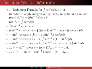 Reduction formula - sinn
x, cosn
x
1. Reduction Formula for sinn
xdx, n ≥ 2
In order to apply integration by parts, we split sinn
x in two
parts sinn
x = (sinn−1
x)(sin x)
Let In = sinn
xdx
= (sinn−1
x)(sin x)dx
= (sinn−1
x)(− cos x) − {(n − 1) sinn−2
x cos x}{− cos x}dx
= − sinn−1
x cos x + (n − 1) sinn−2
x cos2
xdx
= − sinn−1
x cos x + (n − 1) sinn−2
x(1 − sin2
x)dx
= − sinn−1
x cos x + (n − 1) sinn−2
xdx − (n − 1) sinn
xdx
∴ In = − sinn−1
x cos x + (n − 1)In−2 − (n − 1)In
∴ In + (n − 1)In = − sinn−1
x cos x + (n − 1)In−2
Dr. Nirav Vyas Reduction Formula
 