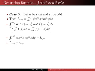 Reduction formula - sinm
x cosn
xdx
Case 3: Let n be even and m be odd.
Then Im,n =
π/2
0
sinm
x cosn
xdx
=
π/2
0
sinm π
2
− x cosn π
2
− x dx
a
0
f(x)dx =
a
0
f(a − x)dx
=
π/2
0
cosm
x sinn
xdx = In,m
∴ Im,n = In,m
Dr. Nirav Vyas Reduction Formula
 