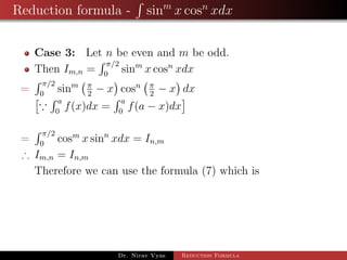 Reduction formula - sinm
x cosn
xdx
Case 3: Let n be even and m be odd.
Then Im,n =
π/2
0
sinm
x cosn
xdx
=
π/2
0
sinm π
2
− x cosn π
2
− x dx
a
0
f(x)dx =
a
0
f(a − x)dx
=
π/2
0
cosm
x sinn
xdx = In,m
∴ Im,n = In,m
Therefore we can use the formula (7) which is
Dr. Nirav Vyas Reduction Formula
 
