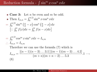 Reduction formula - sinm
x cosn
xdx
Case 3: Let n be even and m be odd.
Then Im,n =
π/2
0
sinm
x cosn
xdx
=
π/2
0
sinm π
2
− x cosn π
2
− x dx
a
0
f(x)dx =
a
0
f(a − x)dx
=
π/2
0
cosm
x sinn
xdx = In,m
∴ Im,n = In,m
Therefore we can use the formula (7) which is
Im,n =
[(n − 1)(n − 3) . . . 3.1] [(m − 1)(m − 3) . . . 4.2]
(m + n)(m + n − 2) . . . 5.3
.1 —-
(8)
Dr. Nirav Vyas Reduction Formula
 