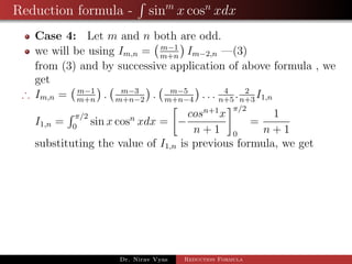 Reduction formula - sinm
x cosn
xdx
Case 4: Let m and n both are odd.
we will be using Im,n = m−1
m+n
Im−2,n —(3)
from (3) and by successive application of above formula , we
get
∴ Im,n = m−1
m+n
. m−3
m+n−2
. m−5
m+n−4
. . . 4
n+5
. 2
n+3
I1,n
I1,n =
π/2
0
sin x cosn
xdx = −
cosn+1
x
n + 1
π/2
0
=
1
n + 1
substituting the value of I1,n is previous formula, we get
Dr. Nirav Vyas Reduction Formula
 