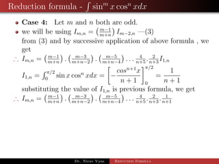 Reduction formula - sinm
x cosn
xdx
Case 4: Let m and n both are odd.
we will be using Im,n = m−1
m+n
Im−2,n —(3)
from (3) and by successive application of above formula , we
get
∴ Im,n = m−1
m+n
. m−3
m+n−2
. m−5
m+n−4
. . . 4
n+5
. 2
n+3
I1,n
I1,n =
π/2
0
sin x cosn
xdx = −
cosn+1
x
n + 1
π/2
0
=
1
n + 1
substituting the value of I1,n is previous formula, we get
∴ Im,n = m−1
m+n
. m−3
m+n−2
. m−5
m+n−4
. . . 4
n+5
. 2
n+3
. 1
n+1
Dr. Nirav Vyas Reduction Formula
 
