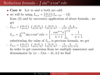 Reduction formula - sinm
x cosn
xdx
Case 4: Let m and n both are odd.
we will be using Im,n = m−1
m+n
Im−2,n —(3)
from (3) and by successive application of above formula , we
get
∴ Im,n = m−1
m+n
. m−3
m+n−2
. m−5
m+n−4
. . . 4
n+5
. 2
n+3
I1,n
I1,n =
π/2
0
sin x cosn
xdx = −
cosn+1
x
n + 1
π/2
0
=
1
n + 1
substituting the value of I1,n is previous formula, we get
∴ Im,n = m−1
m+n
. m−3
m+n−2
. m−5
m+n−4
. . . 4
n+5
. 2
n+3
. 1
n+1
In order to get conversion from we multiply numerator and
denominator by (n − 1)(n − 3)..4.2 we ﬁnd
Dr. Nirav Vyas Reduction Formula
 