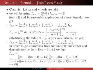 Reduction formula - sinm
x cosn
xdx
Case 4: Let m and n both are odd.
we will be using Im,n = m−1
m+n
Im−2,n —(3)
from (3) and by successive application of above formula , we
get
∴ Im,n = m−1
m+n
. m−3
m+n−2
. m−5
m+n−4
. . . 4
n+5
. 2
n+3
I1,n
I1,n =
π/2
0
sin x cosn
xdx = −
cosn+1
x
n + 1
π/2
0
=
1
n + 1
substituting the value of I1,n is previous formula, we get
∴ Im,n = m−1
m+n
. m−3
m+n−2
. m−5
m+n−4
. . . 4
n+5
. 2
n+3
. 1
n+1
In order to get conversion from we multiply numerator and
denominator by (n − 1)(n − 3)..4.2 we ﬁnd
Im,n =
[(m − 1)(m − 3) . . . 4.2] [(n − 1)(n − 3) . . . 4.2]
(m + n)(m + n − 2) . . . (n + 3)(n + 1)(n − 1)(n − 3) . . . 4.2
—- (9)
Dr. Nirav Vyas Reduction Formula
 