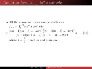 Reduction formula - sinm
x cosn
xdx
All the above four cases can be written as
Im,n =
π/2
0
sinm
x cosn
xdx
=
[(m − 1)(m − 3) . . . .2or1] [(n − 1)(n − 3) . . . .2or1]
(m + n)(m + n − 2)(m + n − 4) . . . .2or1
.k —- (10)
where k =
π
2
if both m and n are even
Dr. Nirav Vyas Reduction Formula
 