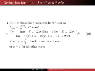 Reduction formula - sinm
x cosn
xdx
All the above four cases can be written as
Im,n =
π/2
0
sinm
x cosn
xdx
=
[(m − 1)(m − 3) . . . .2or1] [(n − 1)(n − 3) . . . .2or1]
(m + n)(m + n − 2)(m + n − 4) . . . .2or1
.k —- (10)
where k =
π
2
if both m and n are even
or k = 1 for all other cases
Dr. Nirav Vyas Reduction Formula
 