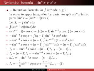Reduction formula - sinn
x, cosn
x
1. Reduction Formula for sinn
xdx, n ≥ 2
In order to apply integration by parts, we split sinn
x in two
parts sinn
x = (sinn−1
x)(sin x)
Let In = sinn
xdx
= (sinn−1
x)(sin x)dx
= (sinn−1
x)(− cos x) − {(n − 1) sinn−2
x cos x}{− cos x}dx
= − sinn−1
x cos x + (n − 1) sinn−2
x cos2
xdx
= − sinn−1
x cos x + (n − 1) sinn−2
x(1 − sin2
x)dx
= − sinn−1
x cos x + (n − 1) sinn−2
xdx − (n − 1) sinn
xdx
∴ In = − sinn−1
x cos x + (n − 1)In−2 − (n − 1)In
∴ In + (n − 1)In = − sinn−1
x cos x + (n − 1)In−2
∴ nIn = − sinn−1
x cos x + (n − 1)In−2
∴ In = −
1
n
sinn−1
x cos x +
n − 1
n
In−2 —(1)
Dr. Nirav Vyas Reduction Formula
 